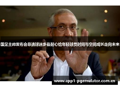 国足主帅发布会恳请球迷多些耐心给年轻球员时间与空间成长走向未来